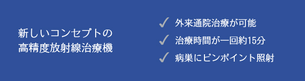 新しいコンセプトの高精度放射線治療器 ○外来通院治療が可能○治療時間が一回約15分○病巣にピンポイント照射